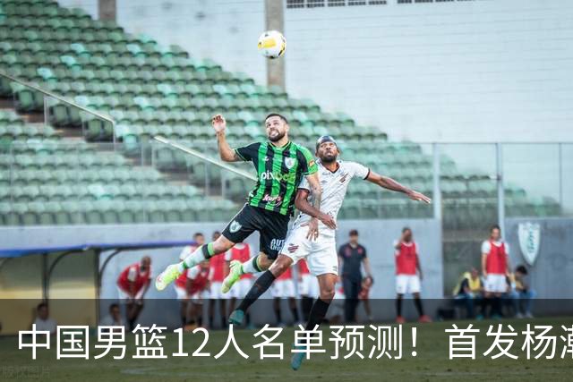 中国男篮12人名单预测！首发杨瀚森王俊杰继伟领衔，内线锋线很强