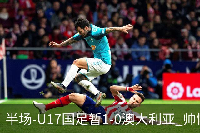半场-U17国足暂1-0澳大利亚 帅惟浩1V2超车破门徐正鹏挑传助攻