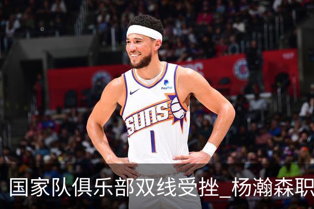 国家队俱乐部双线受挫 杨瀚森职业生涯进入至暗时刻？