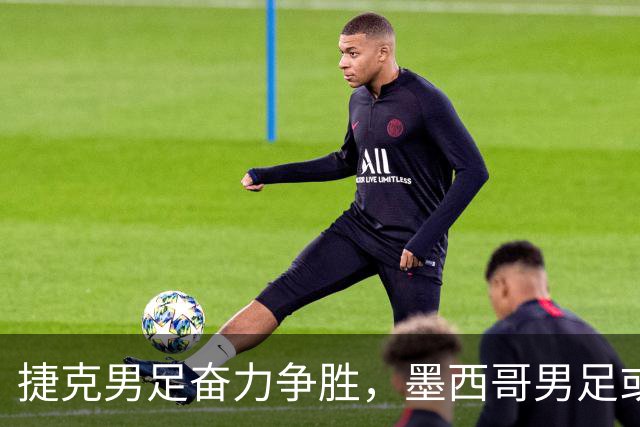 捷克男足奋力争胜，墨西哥男足或将轻装上阵！